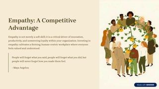 Empathy: A Competitive
Advantage
Empathy is not merely a soft skill; it is a critical driver of innovation,
productivity, and unwavering loyalty within your organization. Investing in
empathy cultivates a thriving, human-centric workplace where everyone
feels valued and understood.
People will forget what you said, people will forget what you did, but
people will never forget how you made them feel.
- Maya Angelou
 