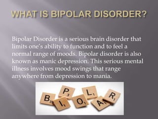 Bipolar Disorder is a serious brain disorder that
limits one’s ability to function and to feel a
normal range of moods. Bipolar disorder is also
known as manic depression. This serious mental
illness involves mood swings that range
anywhere from depression to mania.
 