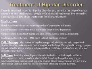 There is no actual “cure” for bipolar disorder yet, but with the help of various
treatments and medications, people with bipolar disorder can live normally.
These are just a few of the treatments for bipolar disorder:
Medications:
Mood Stabilizers- delay and relieve episodes of depression and mania
Antidepressants- work with mood stabilizers to help slow depression
Antipsychotics- helps treat mania and also severe cases of mania/depression
Electroconvulsive therapy (ECT)- used to treat mania/depression
Talk Therapy: Also known as psychotherapy, talk therapy can help people with
bipolar disorder make sense of their thoughts and feelings. Through talk therapy, people
can get valuable advice and support, regain their confidence, and reduce any strain or
stress they may have.
Self Care: Learning about bipolar disorder is the first critical step in self-care.
Tracking and recording moods is also helpful. Avoiding things that may trigger
depression/manic episodes and joining a mental illness support group are just a few
other things that can help you lessen the stress of having bipolar disorder.
 