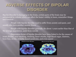 Bipolar Disorder is damaging to the brain; certain parts of the brain may be
unbalanced in volume which can affect the brain’s ability to learn, remember things,
and function
-People with bipolar disorder tend to suffer from anxiety and panic, and
usually also have another mental illness
-People with bipolar disorder generally die about 7 years earlier than that of
the average population, aside from suicide
-Depression forms of bipolar disorder have been linked to be the causes of
heart disease, over-smoking, drinking, heart attacks, high blood sugar, diabetes,
bone loss, stroke, irritable bowel syndrome, and even cancer
 