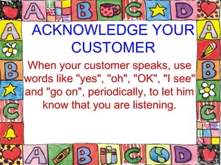 ACKNOWLEDGE YOUR
CUSTOMER
When your customer speaks, use
words like "yes", "oh", "OK", "I see"
and "go on", periodically, ...
