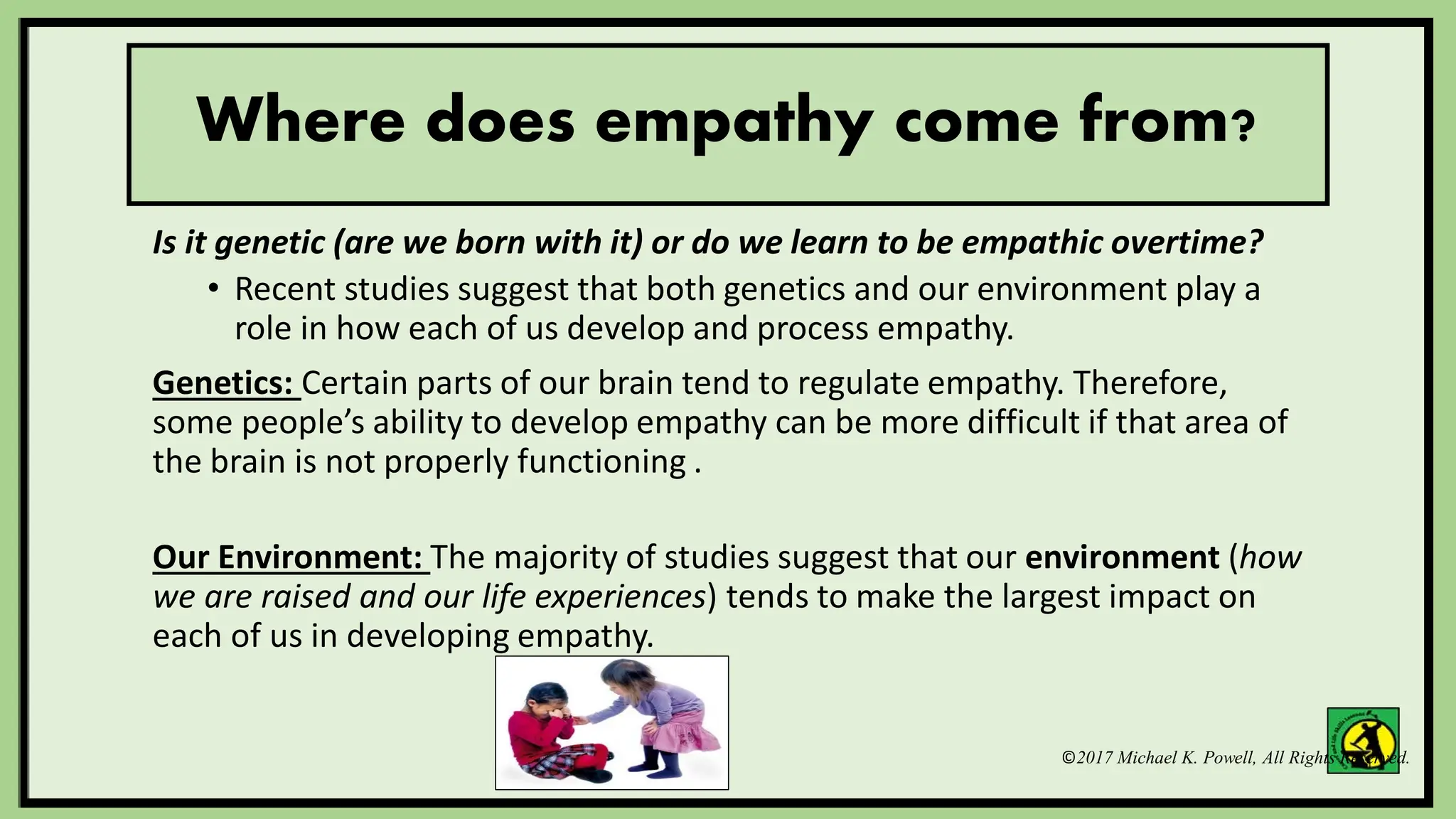©2017 Michael K. Powell, All Rights Reserved.
Where does empathy come from?
Is it genetic (are we born with it) or do we learn to be empathic overtime?
• Recent studies suggest that both genetics and our environment play a
role in how each of us develop and process empathy.
Genetics: Certain parts of our brain tend to regulate empathy. Therefore,
some people’s ability to develop empathy can be more difficult if that area of
the brain is not properly functioning .
Our Environment: The majority of studies suggest that our environment (how
we are raised and our life experiences) tends to make the largest impact on
each of us in developing empathy.
 