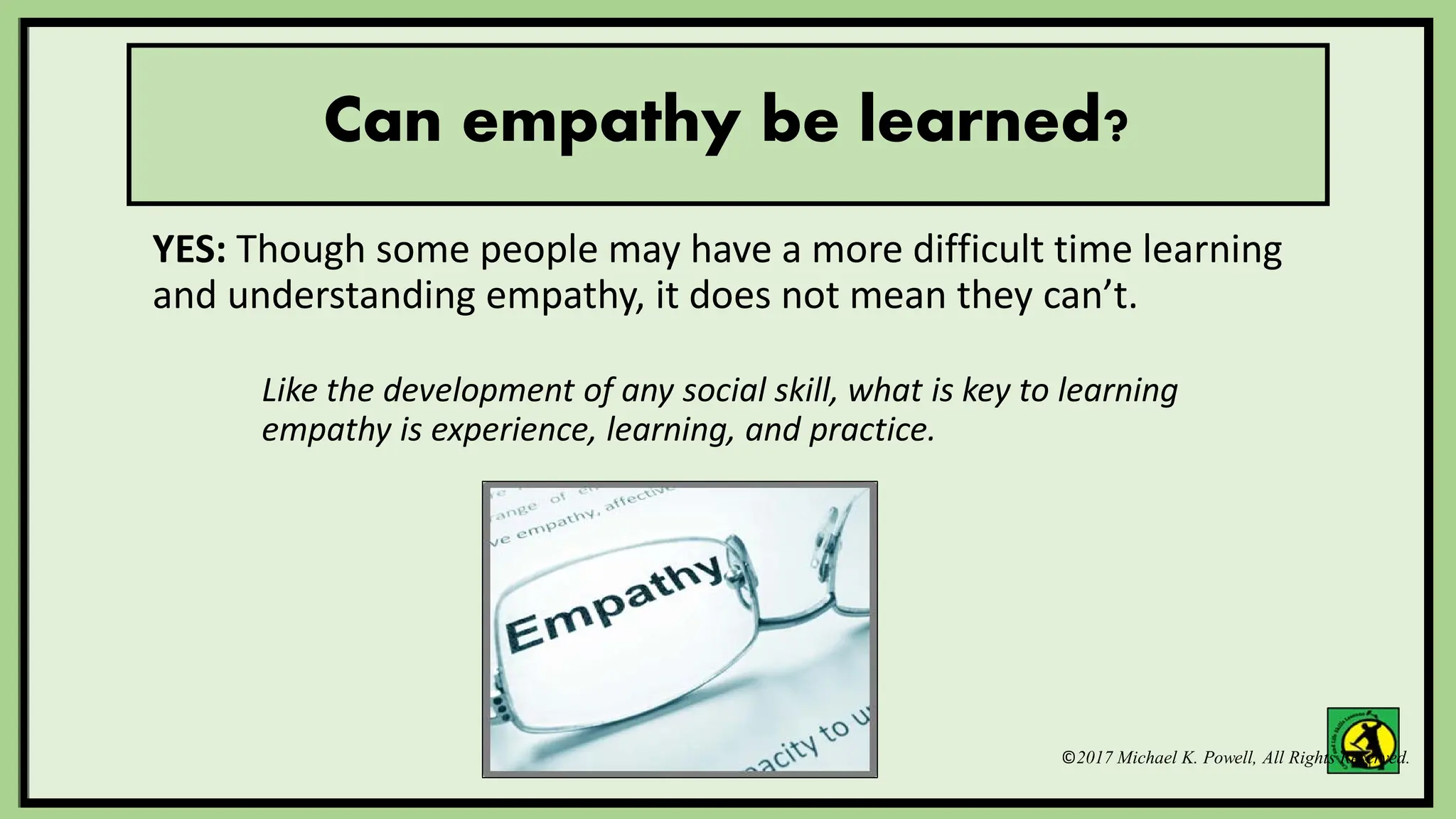 ©2017 Michael K. Powell, All Rights Reserved.
Can empathy be learned?
YES: Though some people may have a more difficult time learning
and understanding empathy, it does not mean they can’t.
Like the development of any social skill, what is key to learning
empathy is experience, learning, and practice.
 