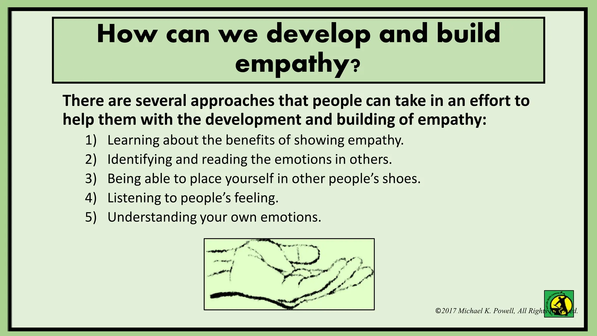 ©2017 Michael K. Powell, All Rights Reserved.
How can we develop and build
empathy?
There are several approaches that people can take in an effort to
help them with the development and building of empathy:
1) Learning about the benefits of showing empathy.
2) Identifying and reading the emotions in others.
3) Being able to place yourself in other people’s shoes.
4) Listening to people’s feeling.
5) Understanding your own emotions.
 