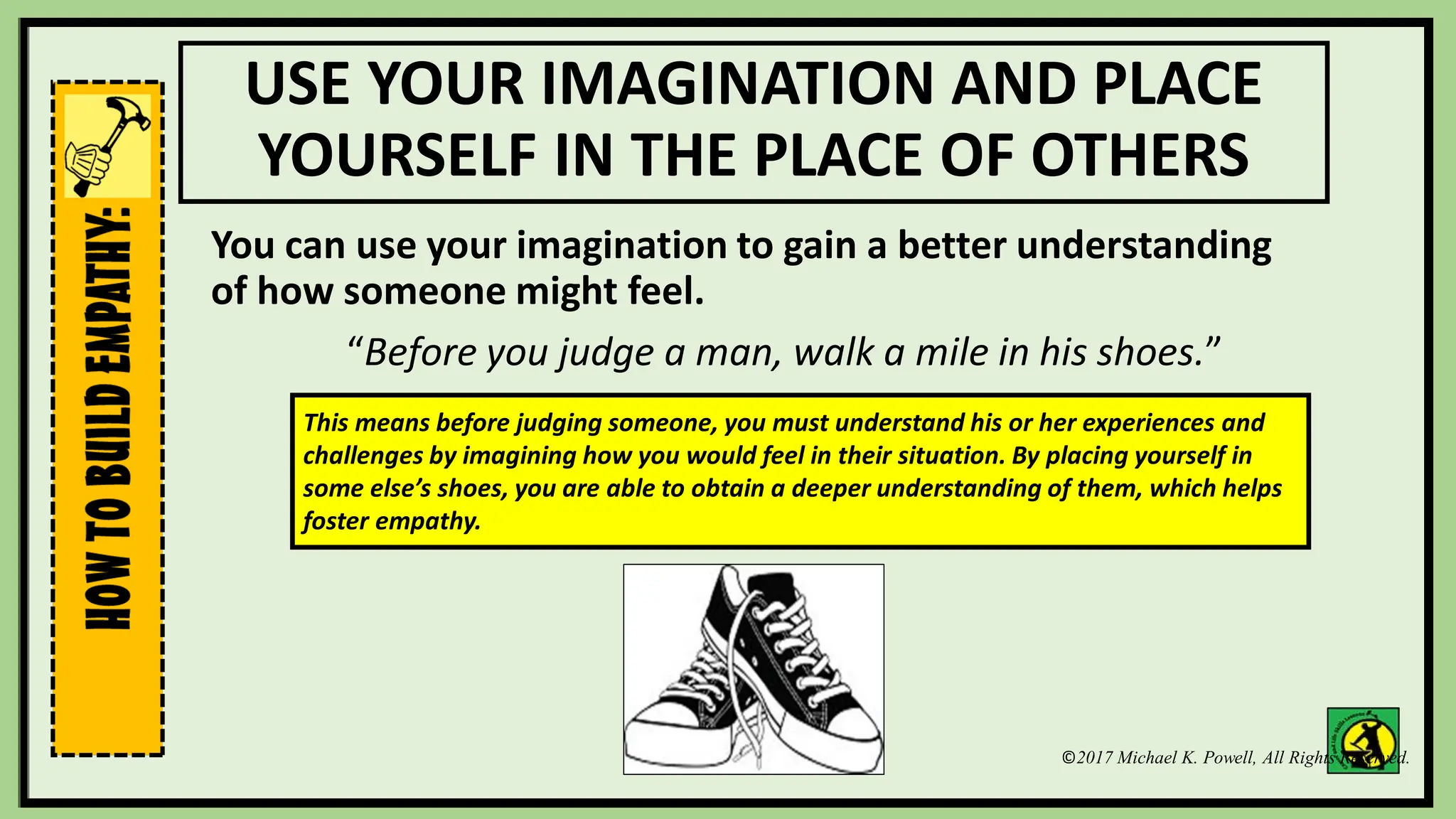 ©2017 Michael K. Powell, All Rights Reserved.
USE YOUR IMAGINATION AND PLACE
YOURSELF IN THE PLACE OF OTHERS
You can use your imagination to gain a better understanding
of how someone might feel.
“Before you judge a man, walk a mile in his shoes.”
This means before judging someone, you must understand his or her experiences and
challenges by imagining how you would feel in their situation. By placing yourself in
some else’s shoes, you are able to obtain a deeper understanding of them, which helps
foster empathy.
 