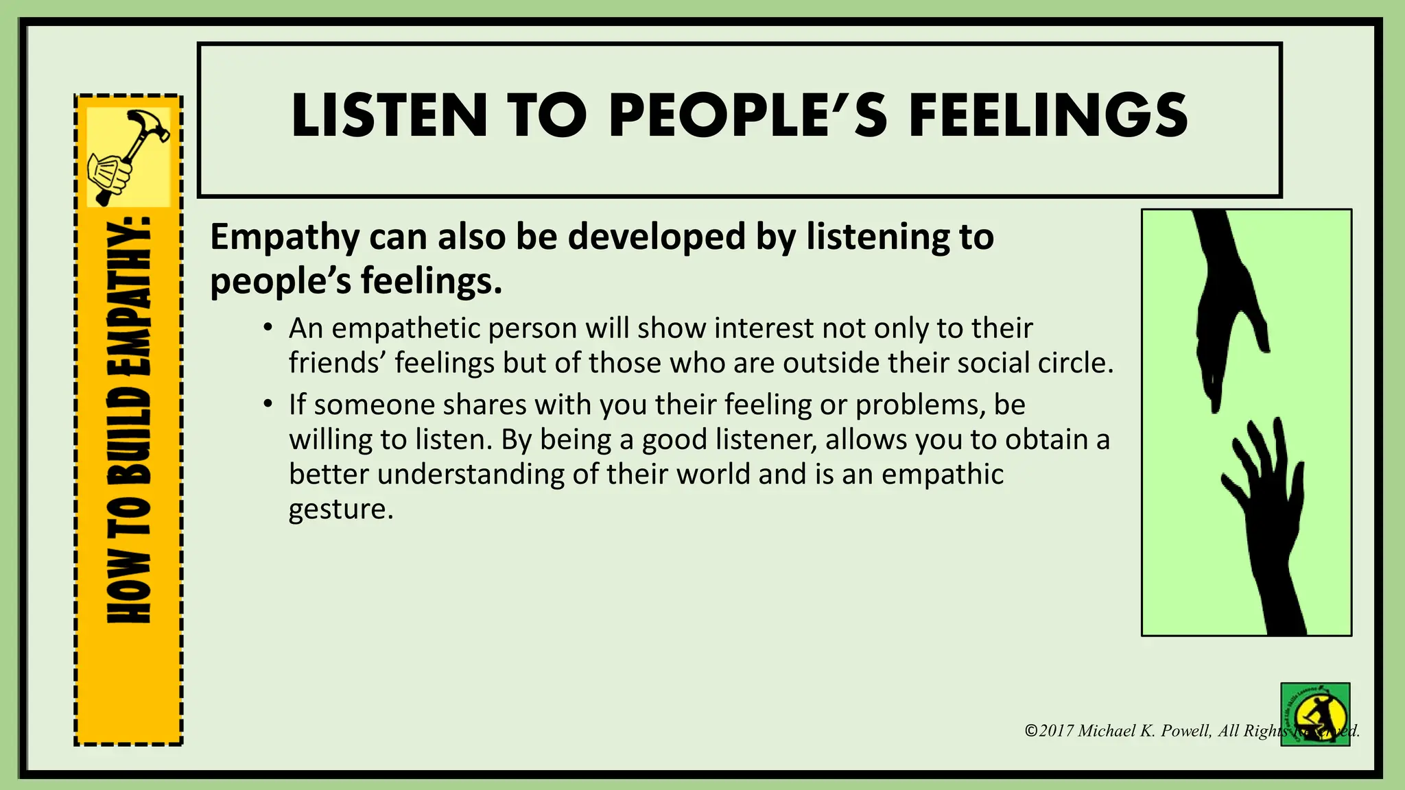 ©2017 Michael K. Powell, All Rights Reserved.
LISTEN TO PEOPLE’S FEELINGS
Empathy can also be developed by listening to
people’s feelings.
• An empathetic person will show interest not only to their
friends’ feelings but of those who are outside their social circle.
• If someone shares with you their feeling or problems, be
willing to listen. By being a good listener, allows you to obtain a
better understanding of their world and is an empathic
gesture.
 