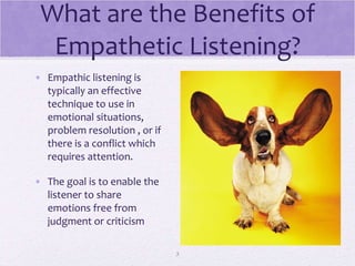 What are the Benefits of Empathetic Listening? Empathic listening is typically an effective technique to use in emotional situations,  problem resolution , or if there is a conflict which requires attention. The goal is to enable the listener to share emotions free from judgment or criticism 