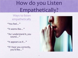 How do you Listen Empathetically? Ways to listen empathetically  “ You feel…” “ It seems like…” “ As I understand it, you sound…” “ It appears as if…” “ If I hear you correctly, you’d like…” 