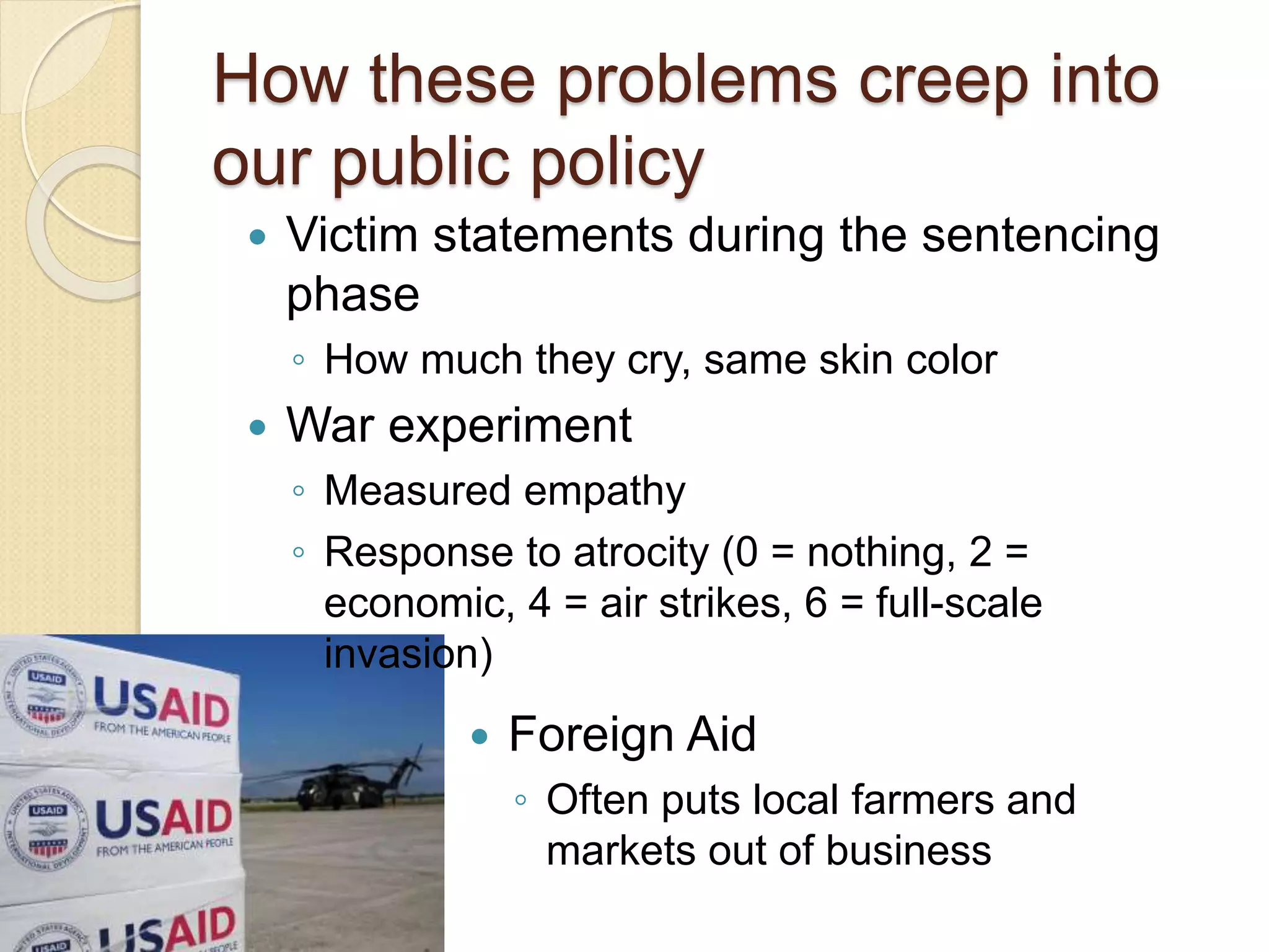 How these problems creep into
our public policy
 Victim statements during the sentencing
phase
◦ How much they cry, same skin color
 War experiment
◦ Measured empathy
◦ Response to atrocity (0 = nothing, 2 =
economic, 4 = air strikes, 6 = full-scale
invasion)
 Foreign Aid
◦ Often puts local farmers and
markets out of business
 