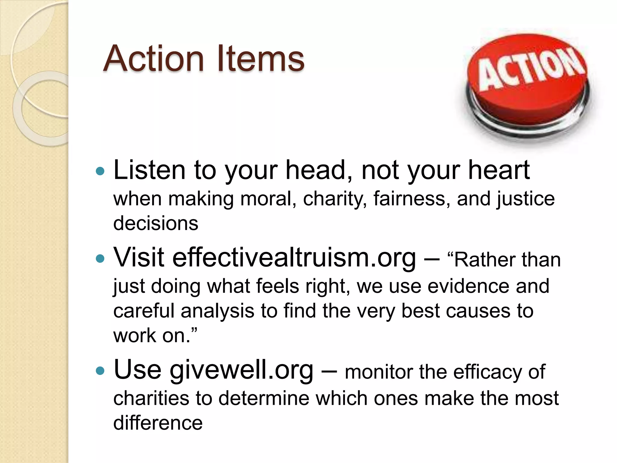 Action Items
 Listen to your head, not your heart
when making moral, charity, fairness, and justice
decisions
 Visit effectivealtruism.org – “Rather than
just doing what feels right, we use evidence and
careful analysis to find the very best causes to
work on.”
 Use givewell.org – monitor the efficacy of
charities to determine which ones make the most
difference
 