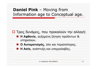 Ν. ΧΑΖΑΠΗΣ, PMI-GREECE 17
Daniel Pink – Moving from
Information age to Conceptual age.
Τρεις δυνάμεις, που προκαλούν την αλλαγή:
Η Αφθονία, αυξημένη ζήτηση προϊόντων &
υπηρεσιών.
Ο Αυτοματισμός, όλο και περισσότερος.
Η Ασία, ανάπτυξη και υπεργολαβίες.
 