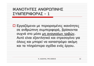 Ν. ΧΑΖΑΠΗΣ, PMI-GREECE 22
ΙΚΑΝΟΤΗΤΕΣ ΑΝΘΡΩΠΙΝΗΣ
ΣΥΜΠΕΡΙΦΟΡΑΣ - 1
Εργαζόμενοι με περιορισμένες ικανότητες
σε ανθρώπινη συμπεριφορά, βρίσκονται
συχνά στο μέσο μη αναγκαίων τριβών.
Αυτό είναι εξαντλητικό και στρεσογόνο για
όλους και μπορεί να καταστρέψει ακόμη
και τα πληρέστερα σχέδια ενός έργου.
 