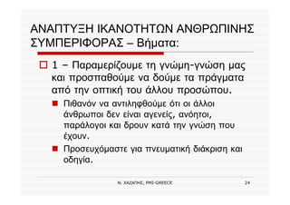 Ν. ΧΑΖΑΠΗΣ, PMI-GREECE 24
ΑΝΑΠΤΥΞΗ ΙΚΑΝΟΤΗΤΩΝ ΑΝΘΡΩΠΙΝΗΣ
ΣΥΜΠΕΡΙΦΟΡΑΣ – Βήματα:
1 – Παραμερίζουμε τη γνώμη-γνώση μας
και προσπαθούμε να δούμε τα πράγματα
από την οπτική του άλλου προσώπου.
Πιθανόν να αντιληφθούμε ότι οι άλλοι
άνθρωποι δεν είναι αγενείς, ανόητοι,
παράλογοι και δρουν κατά την γνώση που
έχουν.
Προσευχόμαστε για πνευματική διάκριση και
οδηγία.
 