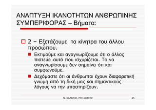 Ν. ΧΑΖΑΠΗΣ, PMI-GREECE 25
ΑΝΑΠΤΥΞΗ ΙΚΑΝΟΤΗΤΩΝ ΑΝΘΡΩΠΙΝΗΣ
ΣΥΜΠΕΡΙΦΟΡΑΣ – Βήματα:
2 – Εξετάζουμε τα κίνητρα του άλλου
προσώπου.
Εκτιμούμε και αναγνωρίζουμε ότι ο άλλος
πιστεύει αυτό που ισχυρίζεται. Το να
αναγνωρίσουμε δεν σημαίνει ότι και
συμφωνούμε.
∆εχόμαστε ότι οι άνθρωποι έχουν διαφορετική
γνώμη από τη δική μας και σημαντικούς
λόγους να την υποστηρίζουν.
 