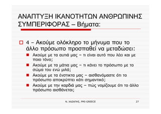 Ν. ΧΑΖΑΠΗΣ, PMI-GREECE 27
ΑΝΑΠΤΥΞΗ ΙΚΑΝΟΤΗΤΩΝ ΑΝΘΡΩΠΙΝΗΣ
ΣΥΜΠΕΡΙΦΟΡΑΣ – Βήματα:
4 – Ακούμε ολόκληρο το μήνυμα που το
άλλο πρόσωπο προσπαθεί να μεταδώσει:
Ακούμε με τα αυτιά μας – τι είναι αυτό που λέει και με
ποιο τόνο;
Ακούμε με τα μάτια μας – τι κάνει το πρόσωπο με το
σώμα του ενώ μιλά;
Ακούμε με τα ένστικτα μας – αισθανόμαστε ότι το
πρόσωπο αποκρύπτει κάτι σημαντικό;
Ακούμε με την καρδιά μας – πώς νομίζουμε ότι το άλλο
πρόσωπο αισθάνεται;
 