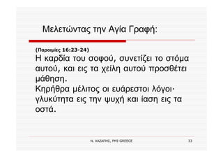 Ν. ΧΑΖΑΠΗΣ, PMI-GREECE 33
(Παροιμίες 16:23-24)
Η καρδία του σοφού, συνετίζει το στόμα
αυτού, και εις τα χείλη αυτού προσθέτει
μάθηση.
Κηρήθρα μέλιτος οι ευάρεστοι λόγοι·
γλυκύτητα εις την ψυχή και ίαση εις τα
οστά.
Μελετώντας την Αγία Γραφή:
 