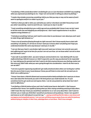 “I amfeeling a littlescared aboutwhat I amfeelingfor you so I just shutdown anddidn’tsay anything
when you expressed yourfeelingsto me. I hope I am not toolate in tellingyou aboutmy feelings.”
“I madea big mistakeconcerning somethingI didto you that youmay or may not be aware of and I
want to apologizeandfixit or make it up to you.”
“I felthurt whenyou left or when you saidwhat you saidso I shutdown and didn’tknowhow to tell
you what I was feeling.I want to work thisout. I want you to stay in my life.”
“I took somethingvaluablefromyoua while agoand youprobablydidn’tknow it was me but I want
to tell the truth now and hopefullyyouwill forgiveme. I don’t want negativekarma in my lifeor
negative energy between us.”
“I liedaboutsomethingI told you andI need to come clean to youbecause I care aboutyou andI want
to make thingsright between us.”
“I have a tonof emotionsflowingthroughme right nowand I don’t knowexactly how to deal with
everything I am feeling.It’s all new to me but I wantyou to know what I am feelingand I hope you
understandand feel the same way becauseI wantyou in my life.”
“I cansee that your heart is very broken right now andI want you to know I am sorry for your pain
and sufferingandI want to be here for youbut I am not sure how. Let me know what I can do to show
you howmuch I care.”
“I wasrude to youbefore when youwere trying to communicateto me. I was dealingwith my own
stuffand feelinga littlebit insecure so I didn’trespondto youthe way youdeserved to be responded
to. I was takingyou for granted andI don’t want to do that anymorebecause your feelingsmatter just
like mineand I didn’ttake whatyou were goingthroughinto consideration.Iwant to do that nowso
can we talk?”
“I amnot so goodat expressingmyselfandI get really emotional whenothers are hurtingbut I will be
here for youto listen to your issuesbecause I know youwill listen to mine andI do not want you to
think I am a selfishperson.”
“I knowI have been a littlebit distantand uncommunicativelatelyandbefore butI wantyou to know
how I feel aboutthe kindwords yousaid or the kind gesture you madetowards me. It’s just
sometimeshard to get wordsout and express them. I can be very protective ofmy heart butI don’t
want to offendyou.”
“I amfeeling a littlebit jealousofyou and I don’treally know howto deal with it. I feel insecure
sometimesbut I know I am capableof doingwhat you didor doingsomethingamazingtohelp others.
I didn’treact the way I know you wouldhave wantedme to so I am sorry aboutthat. I don’t want to
mistreat you or make you thinkthat I wouldhurt youbecause of my jealousy.I know I can squashit
and moveon so let’s talk aboutit or just let it go.” – sayingsomethinglikethis takes a very brave and
courageousand empatheticperson. I am sure you will blowanyoneaway if youcan admit to jealousy
withouttrying to interfere in their lives,sabotagethem or hurt them. That is true strength.
 