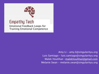 Emotional Feedback Loops for
Training Emotional Competence




                                     Amy Li – amy.li@singularityu.org
                        Luis Santiago – luis.santiago@singularityu.org
                          Malek Houlihan –malekhoulihan@gmail.com
                       Melanie Swan – melanie.swan@singularityu.org
 