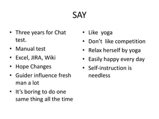 SAY
• Three years for Chat
test.
• Manual test
• Excel, JIRA, Wiki
• Hope Changes
• Guider influence fresh
man a lot
• It’s boring to do one
same thing all the time
• Like yoga
• Don’t like competition
• Relax herself by yoga
• Easily happy every day
• Self-instruction is
needless
 