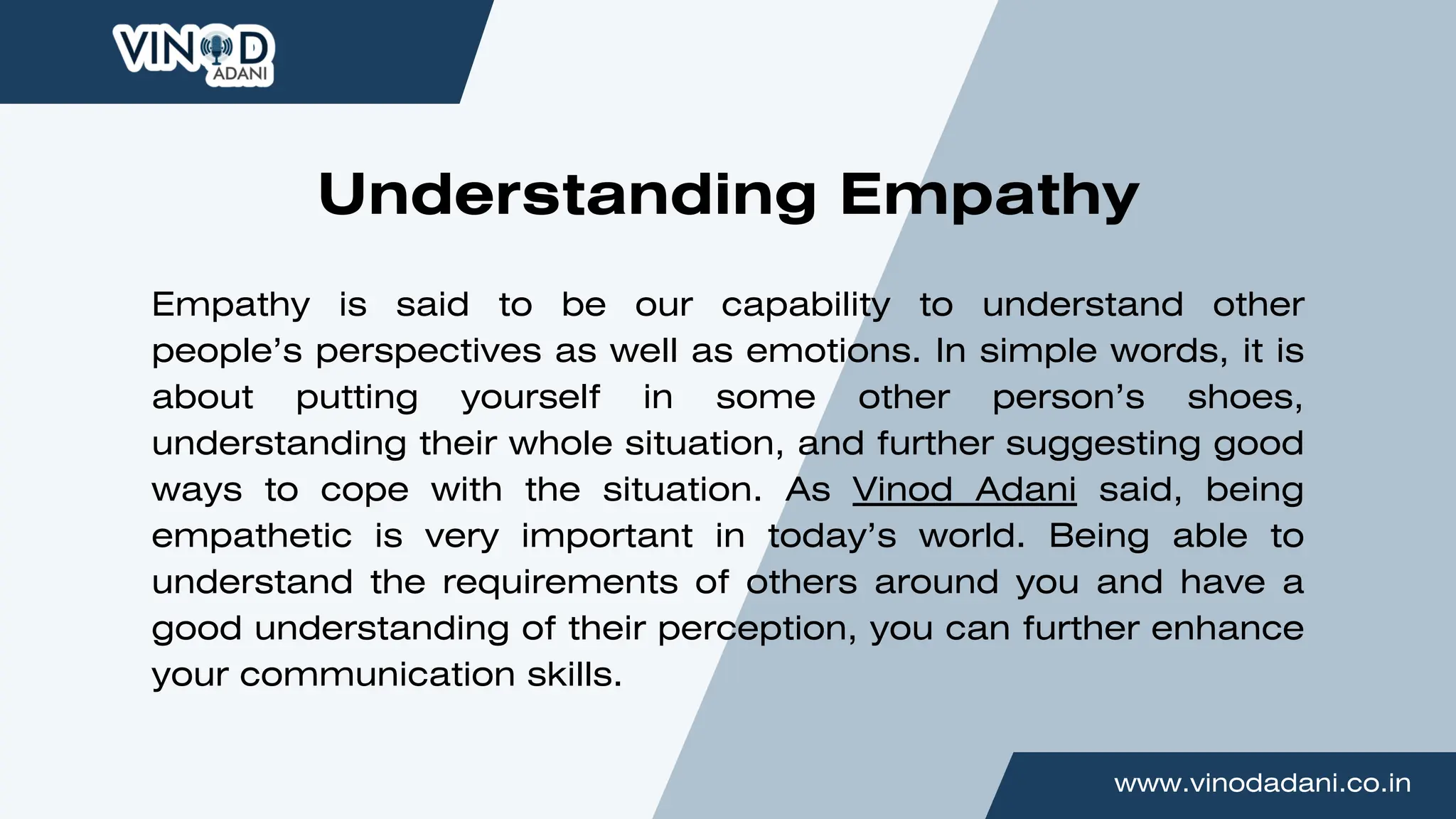 www.vinodadani.co.in
Empathy is said to be our capability to understand other
people’s perspectives as well as emotions. In simple words, it is
about putting yourself in some other person’s shoes,
understanding their whole situation, and further suggesting good
ways to cope with the situation. As Vinod Adani said, being
empathetic is very important in today’s world. Being able to
understand the requirements of others around you and have a
good understanding of their perception, you can further enhance
your communication skills.
Understanding Empathy
 