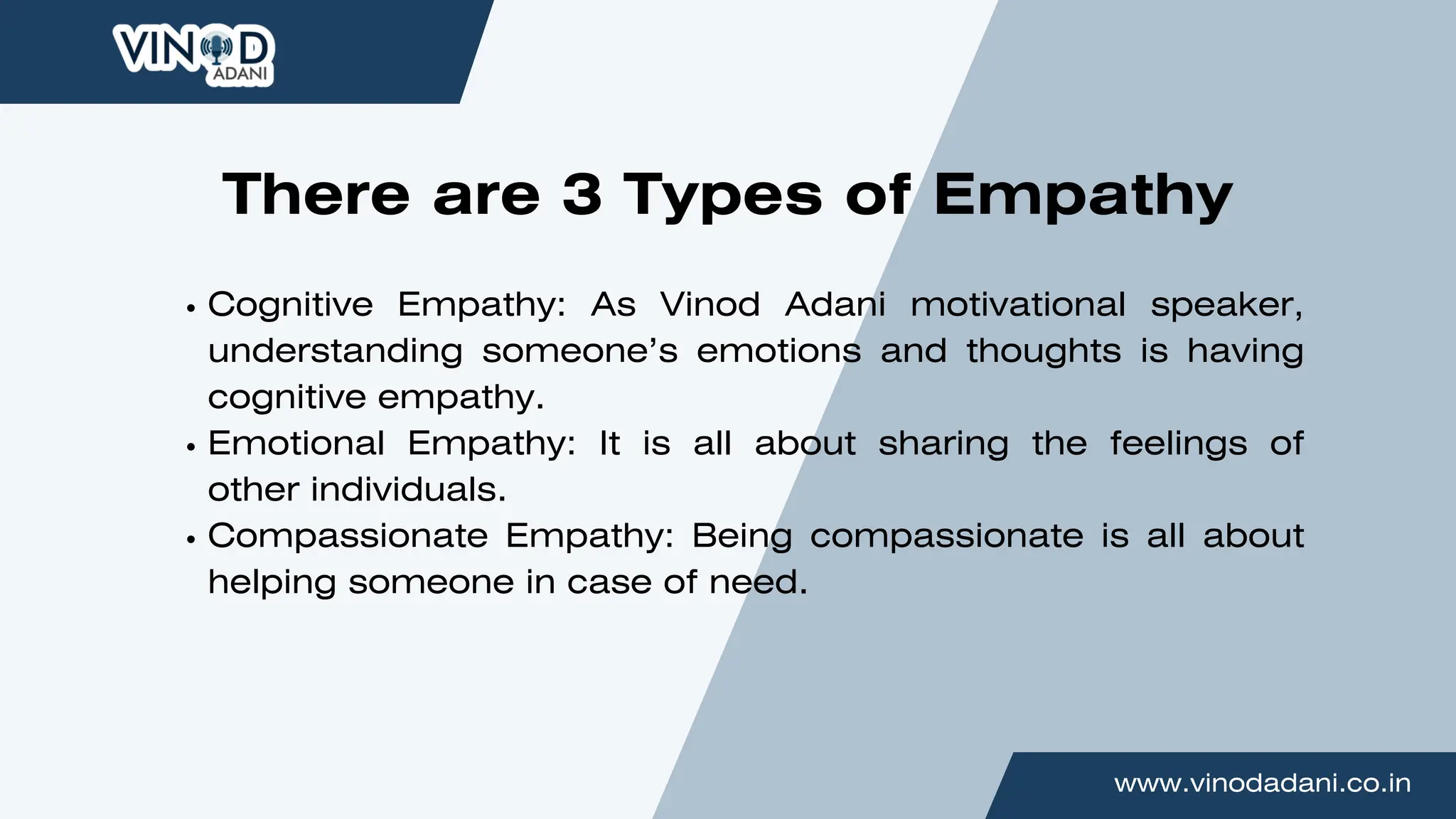 www.vinodadani.co.in
Cognitive Empathy: As Vinod Adani motivational speaker,
understanding someone’s emotions and thoughts is having
cognitive empathy.
Emotional Empathy: It is all about sharing the feelings of
other individuals.
Compassionate Empathy: Being compassionate is all about
helping someone in case of need.
There are 3 Types of Empathy
 