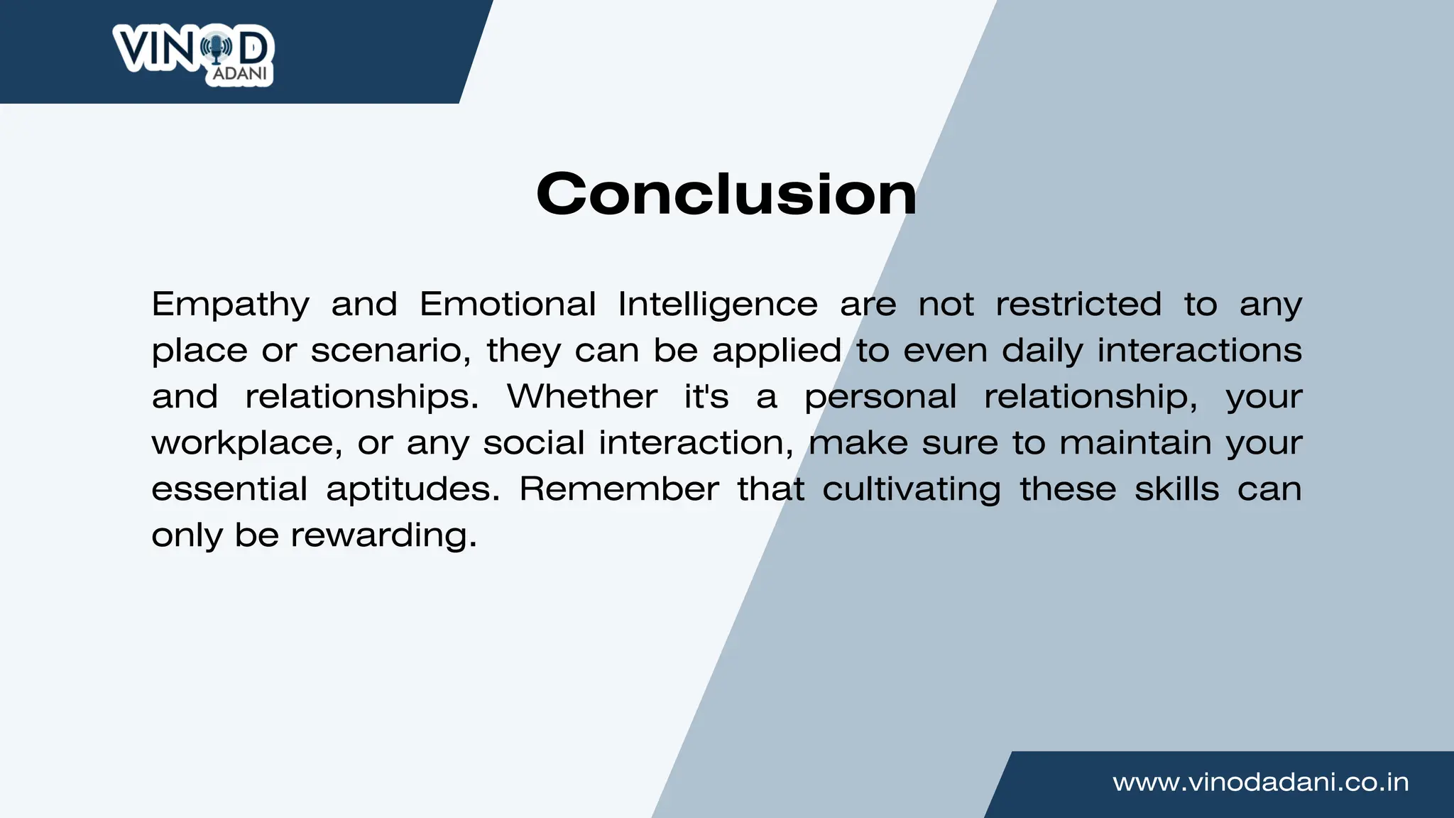 www.vinodadani.co.in
Empathy and Emotional Intelligence are not restricted to any
place or scenario, they can be applied to even daily interactions
and relationships. Whether it's a personal relationship, your
workplace, or any social interaction, make sure to maintain your
essential aptitudes. Remember that cultivating these skills can
only be rewarding.
Conclusion
 