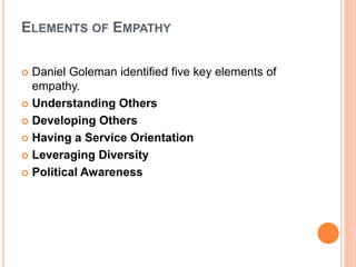 ELEMENTS OF EMPATHY
 Daniel Goleman identified five key elements of
empathy.
 Understanding Others
 Developing Others
 Having a Service Orientation
 Leveraging Diversity
 Political Awareness
 