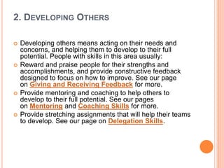 2. DEVELOPING OTHERS
 Developing others means acting on their needs and
concerns, and helping them to develop to their full
potential. People with skills in this area usually:
 Reward and praise people for their strengths and
accomplishments, and provide constructive feedback
designed to focus on how to improve. See our page
on Giving and Receiving Feedback for more.
 Provide mentoring and coaching to help others to
develop to their full potential. See our pages
on Mentoring and Coaching Skills for more.
 Provide stretching assignments that will help their teams
to develop. See our page on Delegation Skills.
 