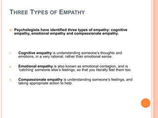 THREE TYPES OF EMPATHY
 Psychologists have identified three types of empathy: cognitive
empathy, emotional empathy and compassionate empathy.
1. Cognitive empathy is understanding someone’s thoughts and
emotions, in a very rational, rather than emotional sense.
2. Emotional empathy is also known as emotional contagion, and is
‘catching’ someone else’s feelings, so that you literally feel them too.
3. Compassionate empathy is understanding someone’s feelings, and
taking appropriate action to help.
 