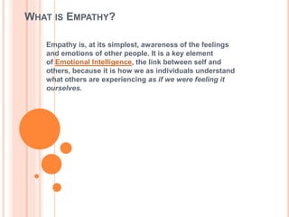 WHAT IS EMPATHY?
Empathy is, at its simplest, awareness of the feelings
and emotions of other people. It is a key element
of Emotional Intelligence, the link between self and
others, because it is how we as individuals understand
what others are experiencing as if we were feeling it
ourselves.
 