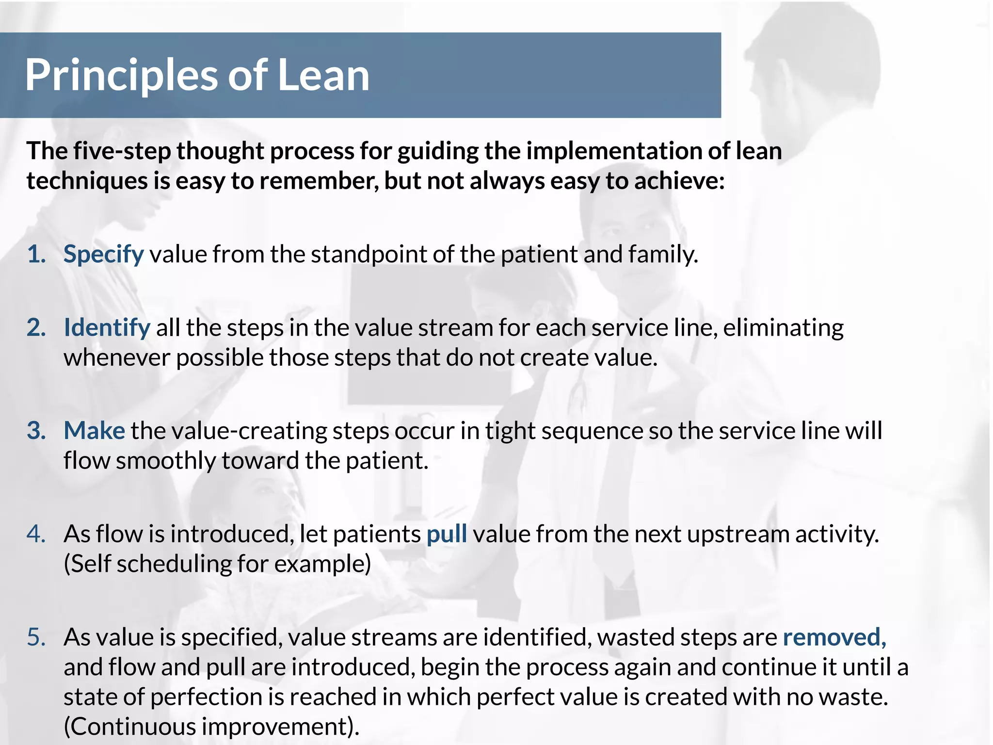 Principles of Lean
The five-step thought process for guiding the implementation of lean
techniques is easy to remember, but not always easy to achieve:
1. Specify value from the standpoint of the patient and family.
2. Identify all the steps in the value stream for each service line, eliminating
whenever possible those steps that do not create value.
3. Make the value-creating steps occur in tight sequence so the service line will
flow smoothly toward the patient.
4. As flow is introduced, let patients pull value from the next upstream activity.
(Self scheduling for example)
5. As value is specified, value streams are identified, wasted steps are removed,
and flow and pull are introduced, begin the process again and continue it until a
state of perfection is reached in which perfect value is created with no waste.
(Continuous improvement).
 