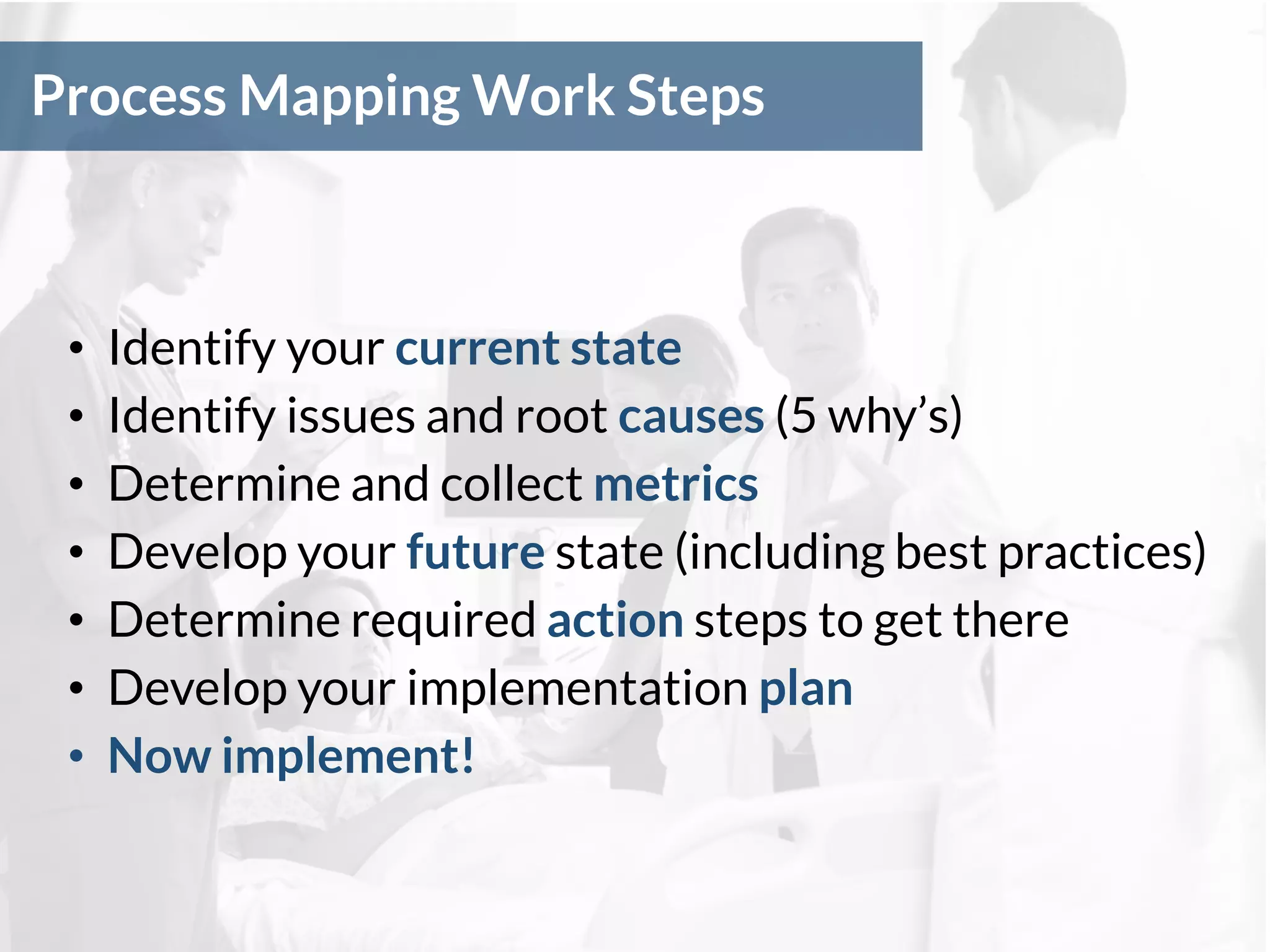 Process Mapping Work Steps
• Identify your current state
• Identify issues and root causes (5 why’s)
• Determine and collect metrics
• Develop your future state (including best practices)
• Determine required action steps to get there
• Develop your implementation plan
• Now implement!
 