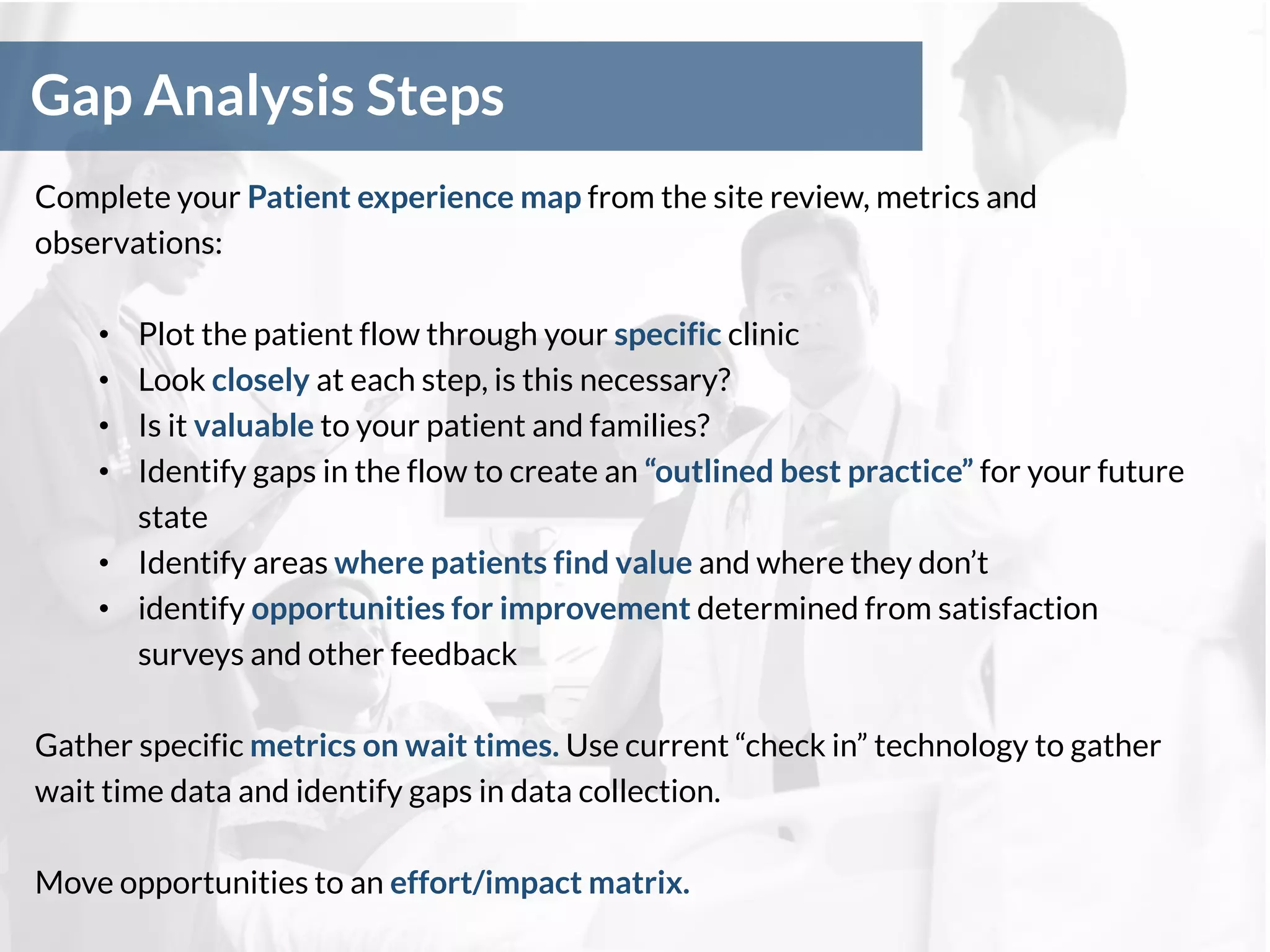 Gap Analysis Steps
Complete your Patient experience map from the site review, metrics and
observations:
• Plot the patient flow through your specific clinic
• Look closely at each step, is this necessary?
• Is it valuable to your patient and families?
• Identify gaps in the flow to create an “outlined best practice” for your future
state
• Identify areas where patients find value and where they don’t
• identify opportunities for improvement determined from satisfaction
surveys and other feedback
Gather specific metrics on wait times. Use current “check in” technology to gather
wait time data and identify gaps in data collection.
Move opportunities to an effort/impact matrix.
 