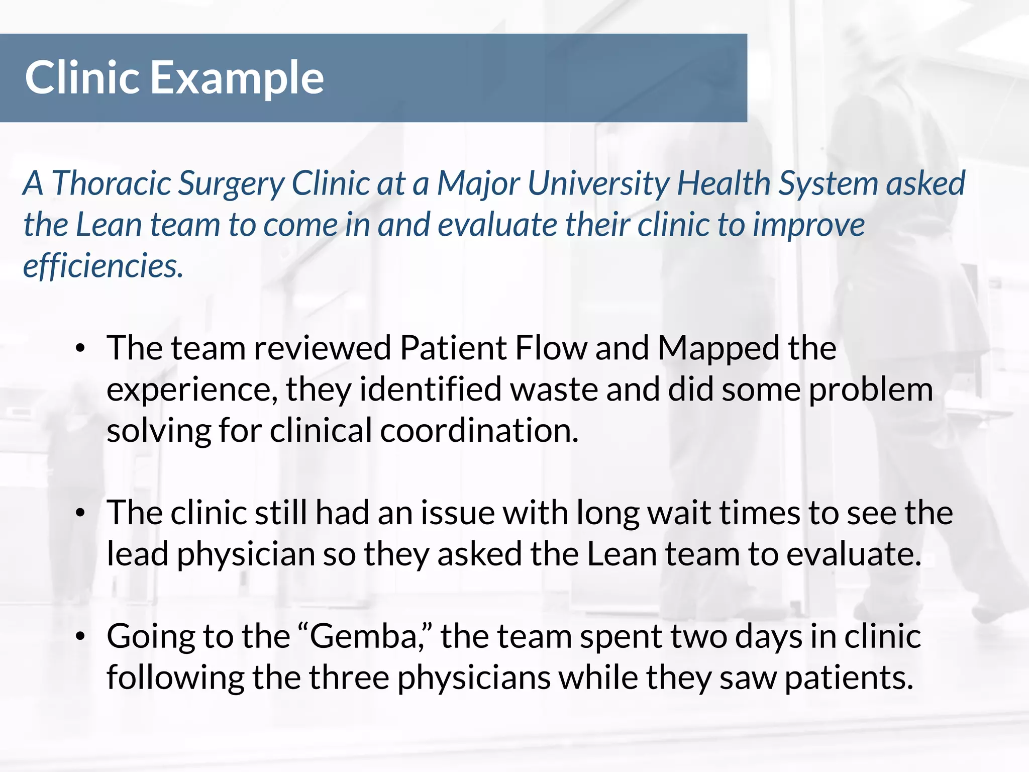 Clinic Example
A Thoracic Surgery Clinic at a Major University Health System asked
the Lean team to come in and evaluate their clinic to improve
efficiencies.
• The team reviewed Patient Flow and Mapped the
experience, they identified waste and did some problem
solving for clinical coordination.
• The clinic still had an issue with long wait times to see the
lead physician so they asked the Lean team to evaluate.
• Going to the “Gemba,” the team spent two days in clinic
following the three physicians while they saw patients.
 