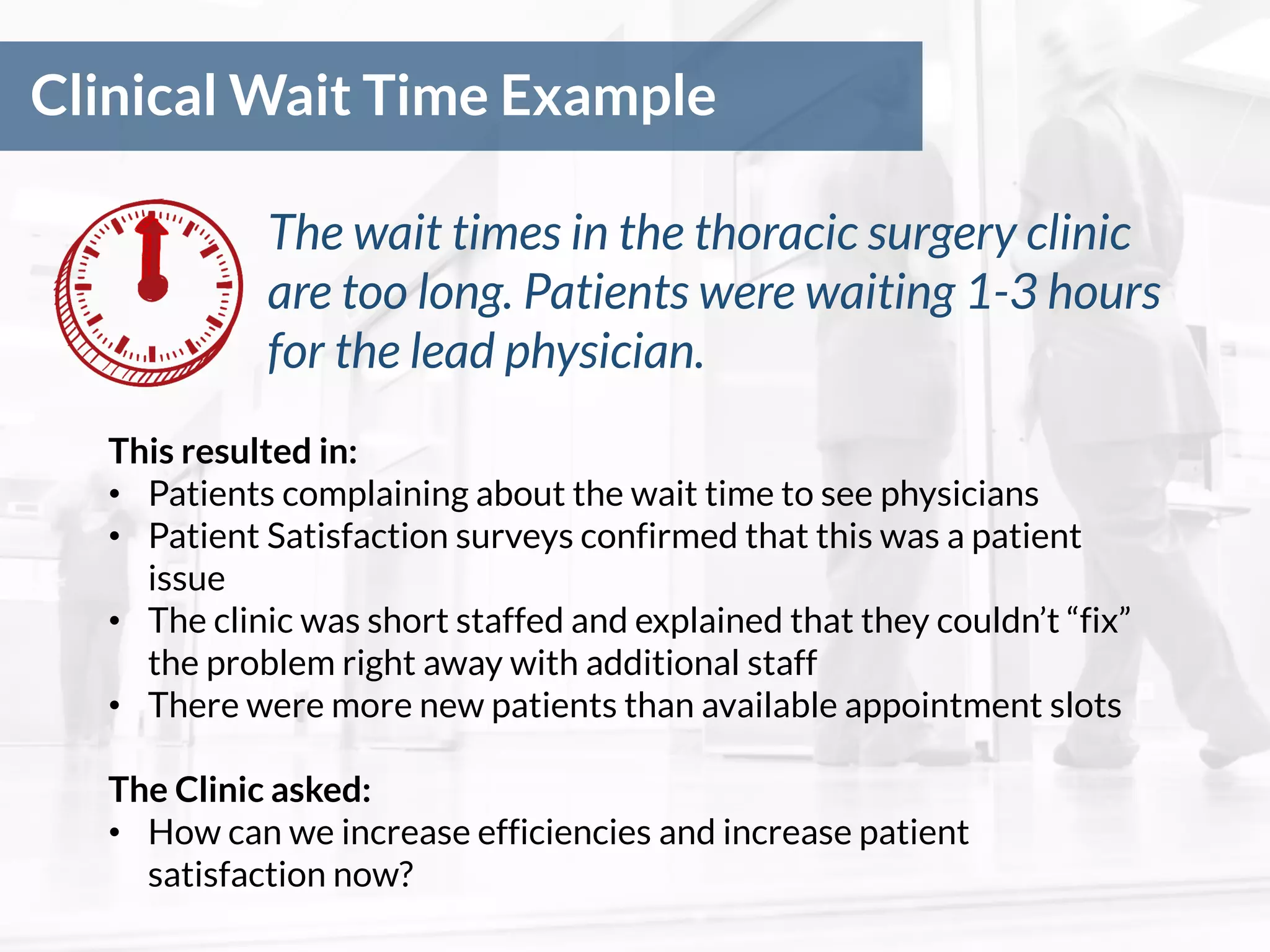Clinical Wait Time Example
The wait times in the thoracic surgery clinic
are too long. Patients were waiting 1-3 hours
for the lead physician.
This resulted in:
• Patients complaining about the wait time to see physicians
• Patient Satisfaction surveys confirmed that this was a patient
issue
• The clinic was short staffed and explained that they couldn’t “fix”
the problem right away with additional staff
• There were more new patients than available appointment slots
The Clinic asked:
• How can we increase efficiencies and increase patient
satisfaction now?
 
