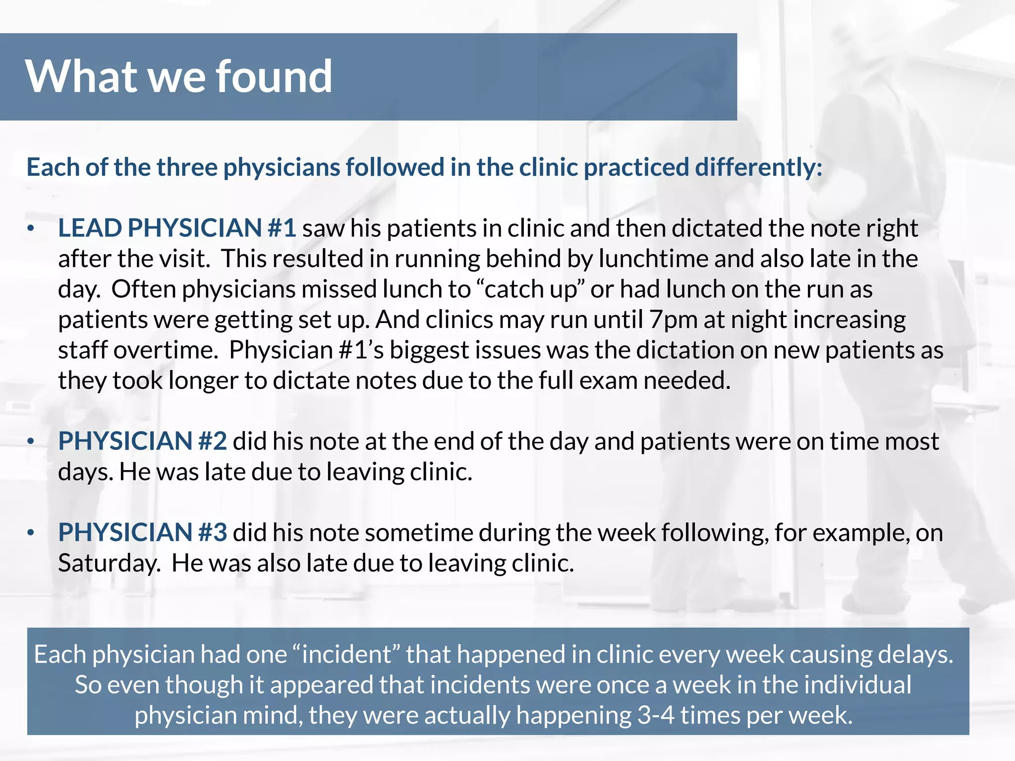 What we found
Each of the three physicians followed in the clinic practiced differently:
• LEAD PHYSICIAN #1 saw his patients in clinic and then dictated the note right
after the visit. This resulted in running behind by lunchtime and also late in the
day. Often physicians missed lunch to “catch up” or had lunch on the run as
patients were getting set up. And clinics may run until 7pm at night increasing
staff overtime. Physician #1’s biggest issues was the dictation on new patients as
they took longer to dictate notes due to the full exam needed.
• PHYSICIAN #2 did his note at the end of the day and patients were on time most
days. He was late due to leaving clinic.
• PHYSICIAN #3 did his note sometime during the week following, for example, on
Saturday. He was also late due to leaving clinic.
Each physician had one “incident” that happened in clinic every week causing delays.
So even though it appeared that incidents were once a week in the individual
physician mind, they were actually happening 3-4 times per week.
 