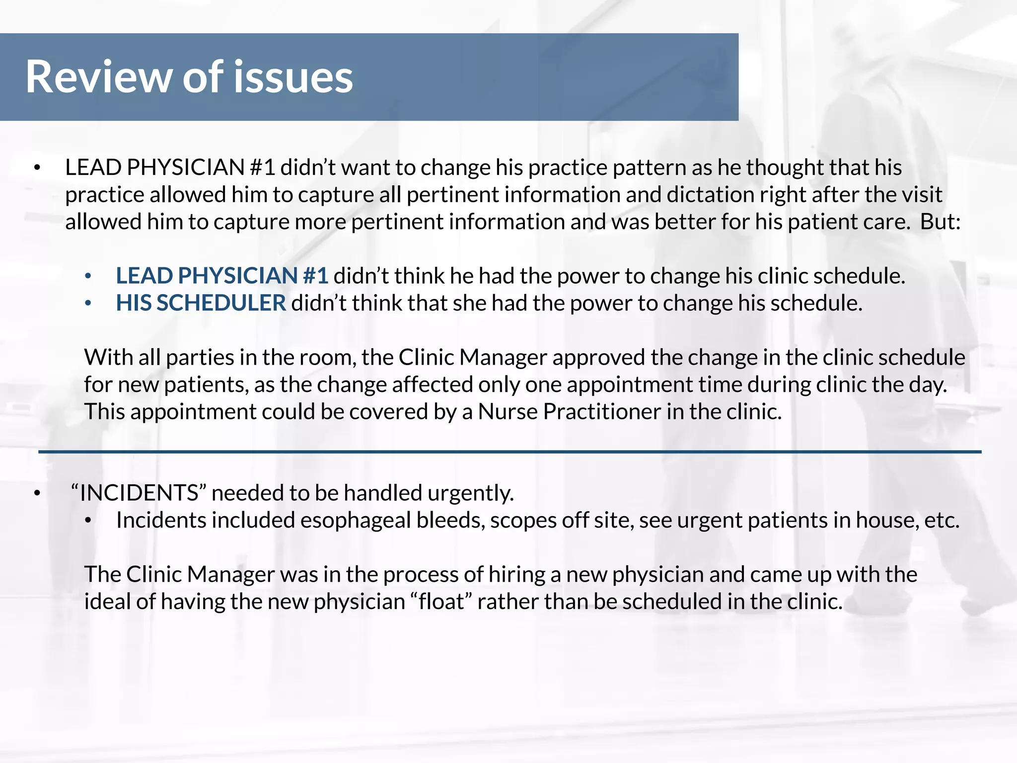 Review of issues
• LEAD PHYSICIAN #1 didn’t want to change his practice pattern as he thought that his
practice allowed him to capture all pertinent information and dictation right after the visit
allowed him to capture more pertinent information and was better for his patient care. But:
• LEAD PHYSICIAN #1 didn’t think he had the power to change his clinic schedule.
• HIS SCHEDULER didn’t think that she had the power to change his schedule.
With all parties in the room, the Clinic Manager approved the change in the clinic schedule
for new patients, as the change affected only one appointment time during clinic the day.
This appointment could be covered by a Nurse Practitioner in the clinic.
• “INCIDENTS” needed to be handled urgently.
• Incidents included esophageal bleeds, scopes off site, see urgent patients in house, etc.
The Clinic Manager was in the process of hiring a new physician and came up with the
ideal of having the new physician “float” rather than be scheduled in the clinic.
 
