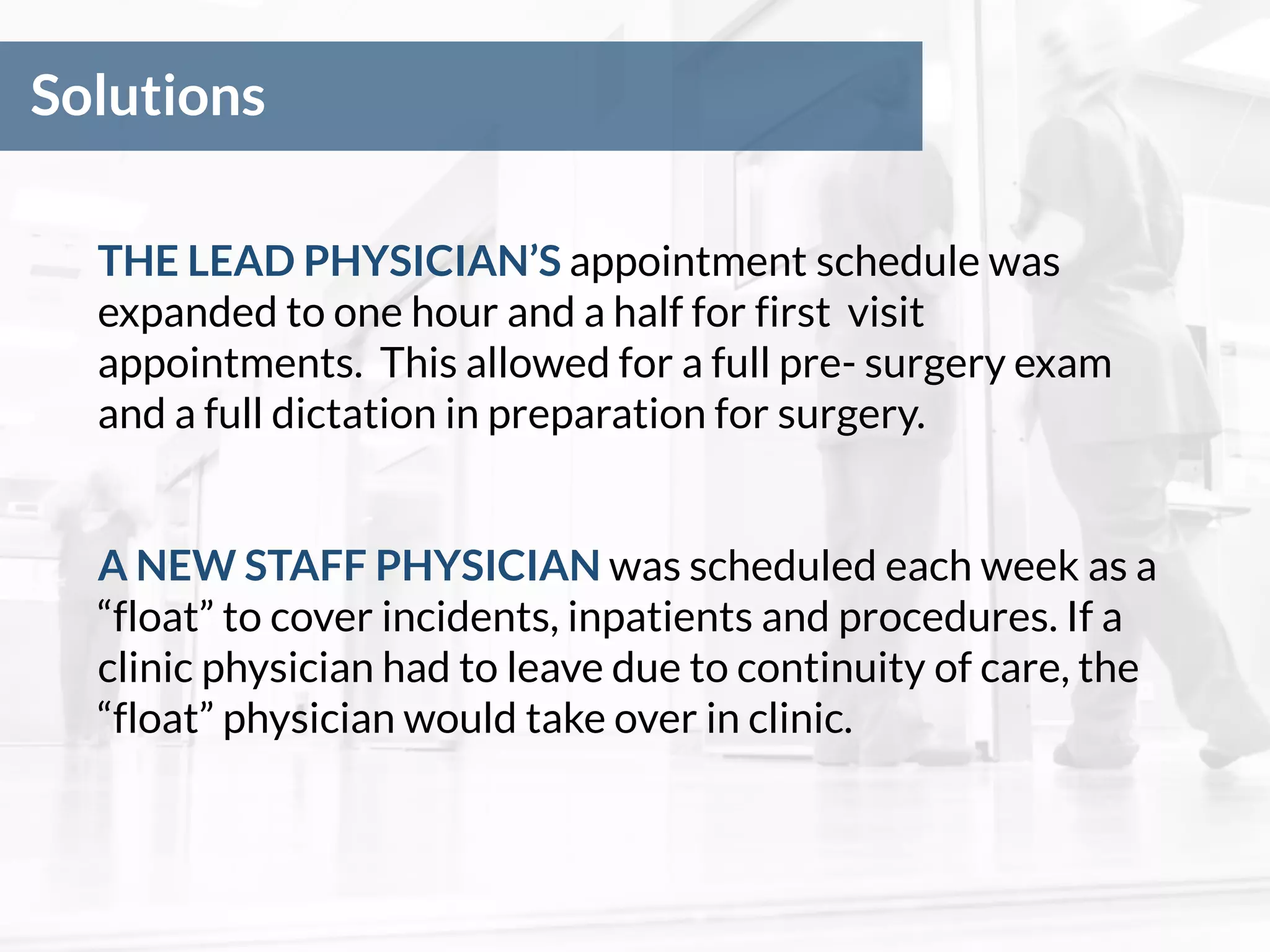 Solutions
THE LEAD PHYSICIAN’S appointment schedule was
expanded to one hour and a half for first visit
appointments. This allowed for a full pre- surgery exam
and a full dictation in preparation for surgery.
A NEW STAFF PHYSICIAN was scheduled each week as a
“float” to cover incidents, inpatients and procedures. If a
clinic physician had to leave due to continuity of care, the
“float” physician would take over in clinic.
 