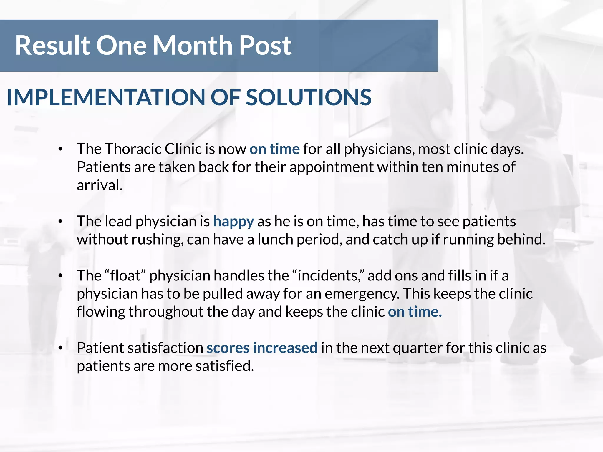 Result One Month Post
• The Thoracic Clinic is now on time for all physicians, most clinic days.
Patients are taken back for their appointment within ten minutes of
arrival.
• The lead physician is happy as he is on time, has time to see patients
without rushing, can have a lunch period, and catch up if running behind.
• The “float” physician handles the “incidents,” add ons and fills in if a
physician has to be pulled away for an emergency. This keeps the clinic
flowing throughout the day and keeps the clinic on time.
• Patient satisfaction scores increased in the next quarter for this clinic as
patients are more satisfied.
IMPLEMENTATION OF SOLUTIONS
 