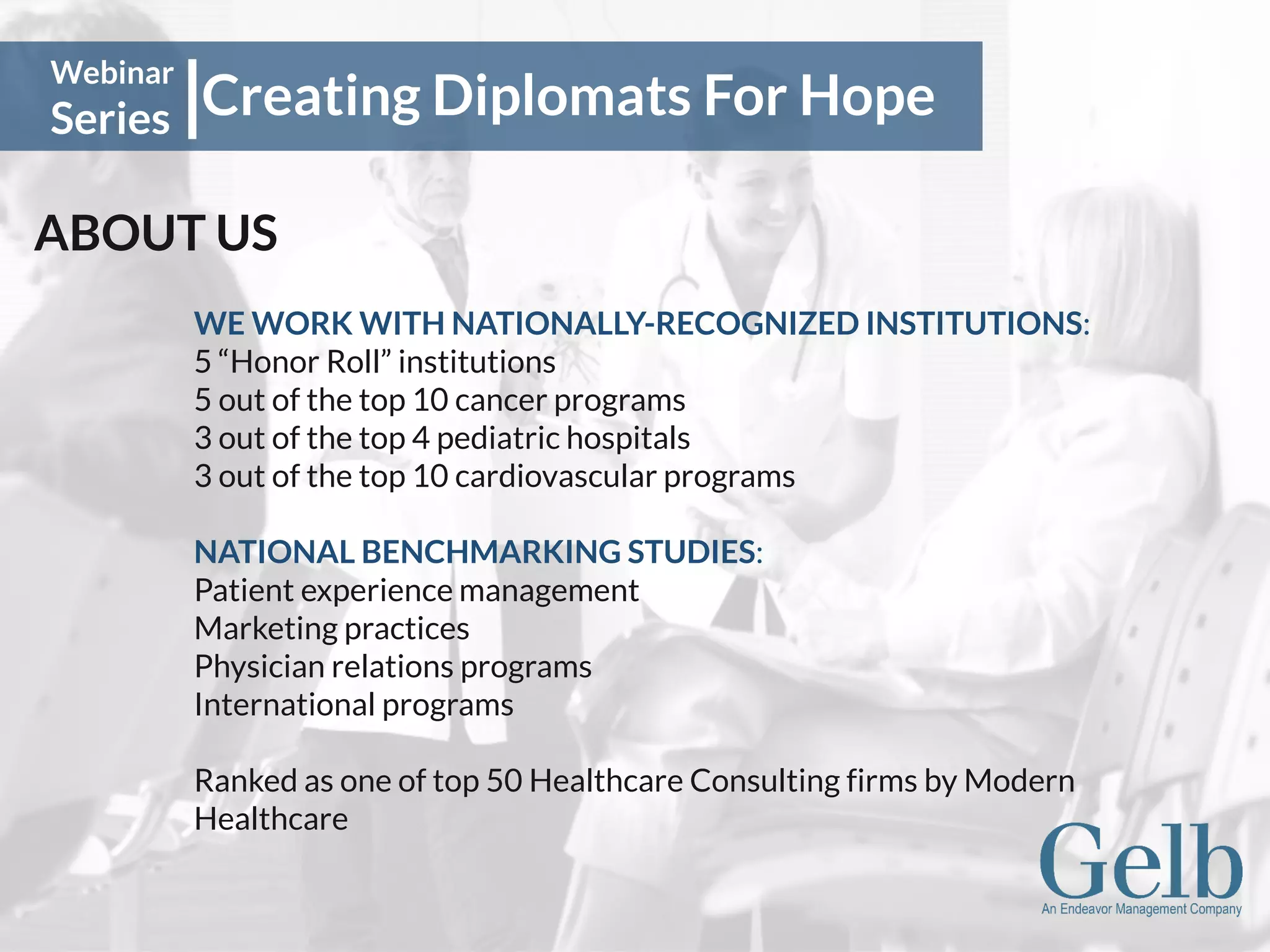 Creating Diplomats For Hope
Webinar
Series
ABOUT US
WE WORK WITH NATIONALLY-RECOGNIZED INSTITUTIONS:
5 “Honor Roll” institutions
5 out of the top 10 cancer programs
3 out of the top 4 pediatric hospitals
3 out of the top 10 cardiovascular programs
NATIONAL BENCHMARKING STUDIES:
Patient experience management
Marketing practices
Physician relations programs
International programs
Ranked as one of top 50 Healthcare Consulting firms by Modern
Healthcare
 