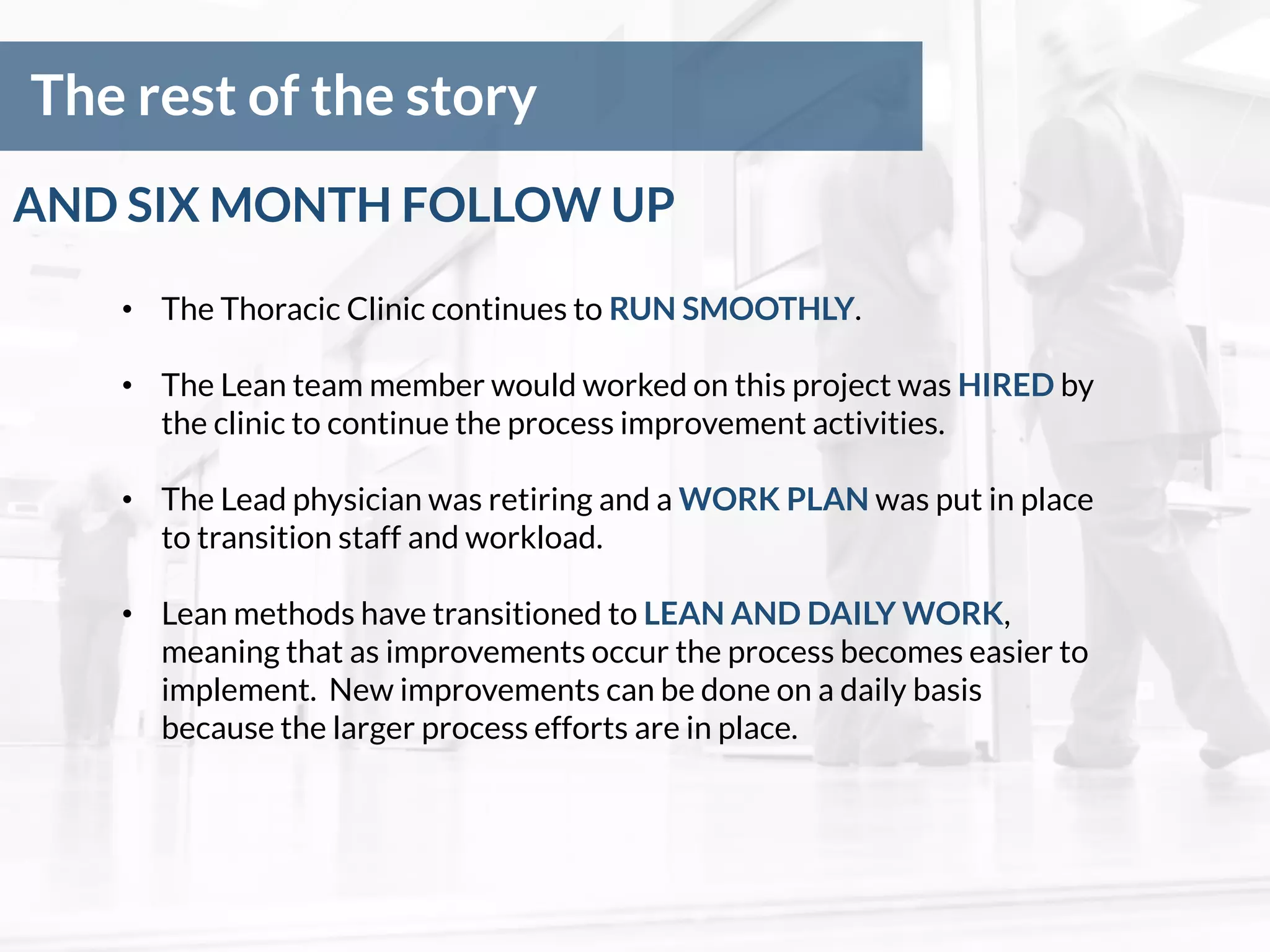 The rest of the story
• The Thoracic Clinic continues to RUN SMOOTHLY.
• The Lean team member would worked on this project was HIRED by
the clinic to continue the process improvement activities.
• The Lead physician was retiring and a WORK PLAN was put in place
to transition staff and workload.
• Lean methods have transitioned to LEAN AND DAILY WORK,
meaning that as improvements occur the process becomes easier to
implement. New improvements can be done on a daily basis
because the larger process efforts are in place.
AND SIX MONTH FOLLOW UP
 