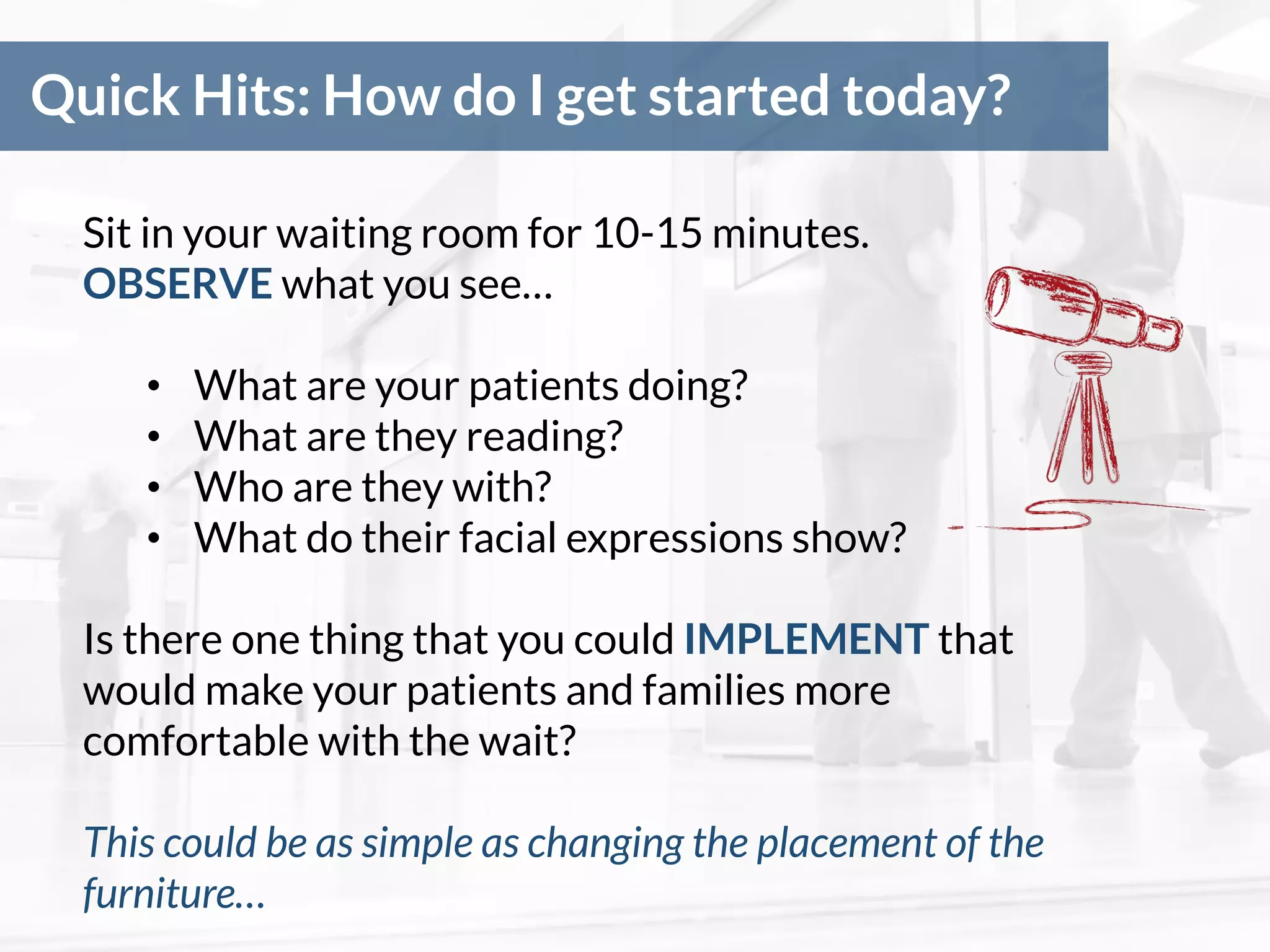 Quick Hits: How do I get started today?
Sit in your waiting room for 10-15 minutes.
OBSERVE what you see…
• What are your patients doing?
• What are they reading?
• Who are they with?
• What do their facial expressions show?
Is there one thing that you could IMPLEMENT that
would make your patients and families more
comfortable with the wait?
This could be as simple as changing the placement of the
furniture…
 