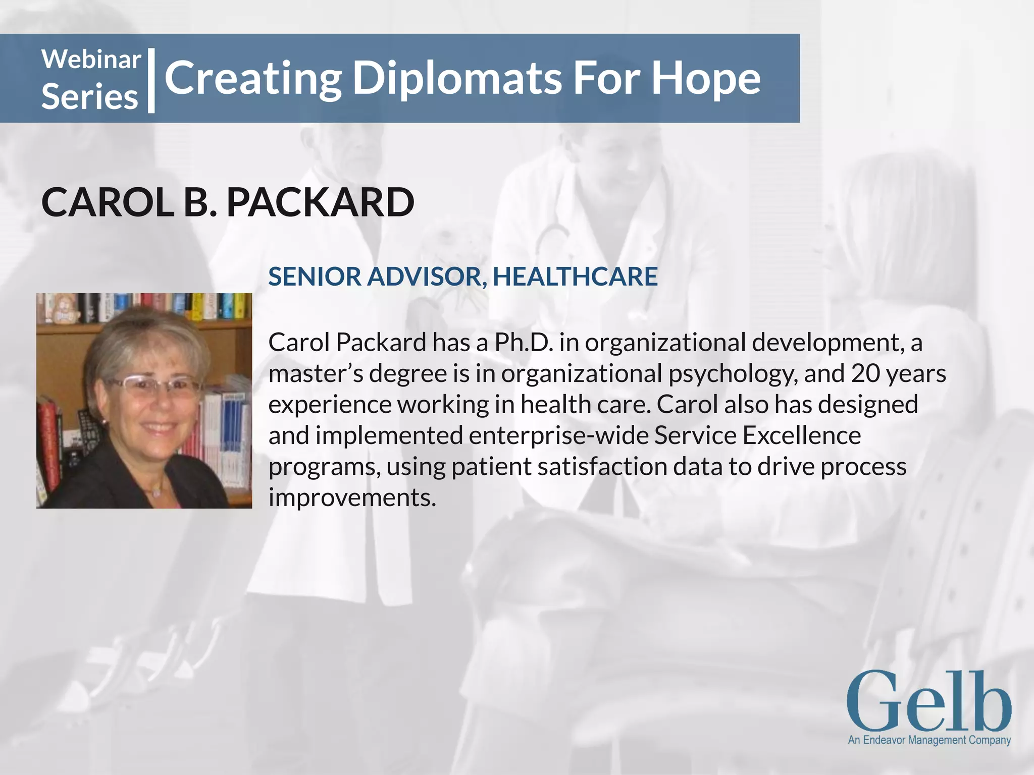 Creating Diplomats For Hope
Webinar
Series
CAROL B. PACKARD
SENIOR ADVISOR, HEALTHCARE
Carol Packard has a Ph.D. in organizational development, a
master’s degree is in organizational psychology, and 20 years
experience working in health care. Carol also has designed
and implemented enterprise-wide Service Excellence
programs, using patient satisfaction data to drive process
improvements.
 