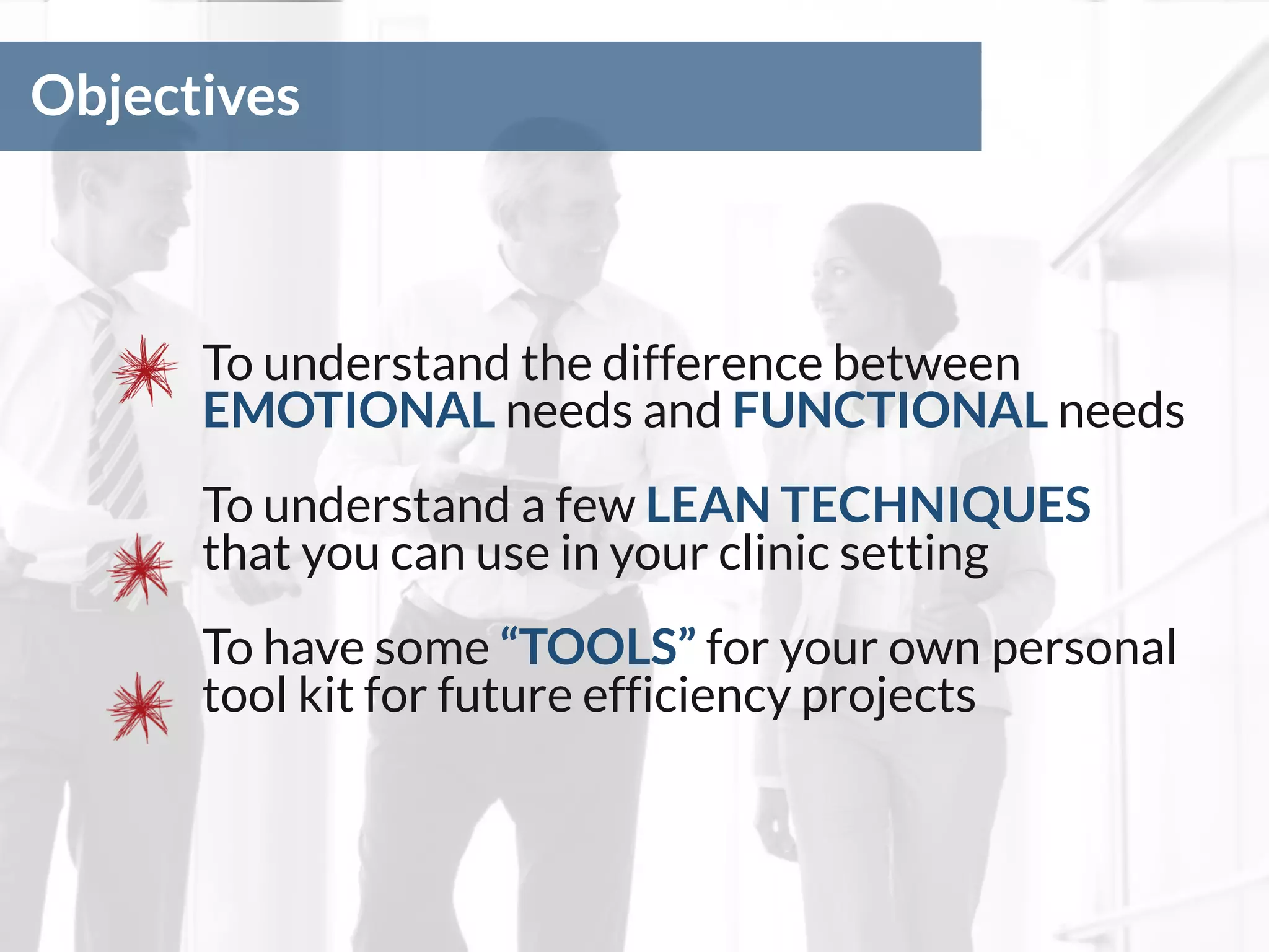 Objectives
To understand the difference between
EMOTIONAL needs and FUNCTIONAL needs
To understand a few LEAN TECHNIQUES
that you can use in your clinic setting
To have some “TOOLS” for your own personal
tool kit for future efficiency projects
 