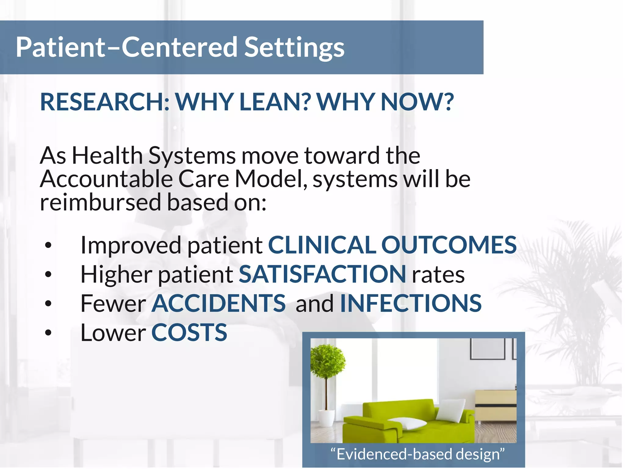 Patient–Centered Settings
RESEARCH: WHY LEAN? WHY NOW?
As Health Systems move toward the
Accountable Care Model, systems will be
reimbursed based on:
• Improved patient CLINICAL OUTCOMES
• Higher patient SATISFACTION rates
• Fewer ACCIDENTS and INFECTIONS
• Lower COSTS
“Evidenced-based design”
 