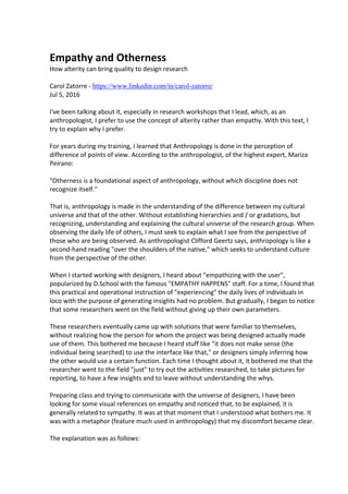 Empathy and Otherness
How alterity can bring quality to design research
Carol Zatorre - https://www.linkedin.com/in/carol-zatorre/
Jul 5, 2016
I've been talking about it, especially in research workshops that I lead, which, as an
anthropologist, I prefer to use the concept of alterity rather than empathy. With this text, I
try to explain why I prefer.
For years during my training, I learned that Anthropology is done in the perception of
difference of points of view. According to the anthropologist, of the highest expert, Mariza
Peirano:
"Otherness is a foundational aspect of anthropology, without which discipline does not
recognize itself."
That is, anthropology is made in the understanding of the difference between my cultural
universe and that of the other. Without establishing hierarchies and / or gradations, but
recognizing, understanding and explaining the cultural universe of the research group. When
observing the daily life of others, I must seek to explain what I see from the perspective of
those who are being observed. As anthropologist Clifford Geertz says, anthropology is like a
second-hand reading "over the shoulders of the native," which seeks to understand culture
from the perspective of the other.
When I started working with designers, I heard about "empathizing with the user",
popularized by D.School with the famous "EMPATHY HAPPENS" staff. For a time, I found that
this practical and operational instruction of "experiencing" the daily lives of individuals in
loco with the purpose of generating insights had no problem. But gradually, I began to notice
that some researchers went on the field without giving up their own parameters.
These researchers eventually came up with solutions that were familiar to themselves,
without realizing how the person for whom the project was being designed actually made
use of them. This bothered me because I heard stuff like "it does not make sense (the
individual being searched) to use the interface like that," or designers simply inferring how
the other would use a certain function. Each time I thought about it, it bothered me that the
researcher went to the field "just" to try out the activities researched, to take pictures for
reporting, to have a few insights and to leave without understanding the whys.
Preparing class and trying to communicate with the universe of designers, I have been
looking for some visual references on empathy and noticed that, to be explained, it is
generally related to sympathy. It was at that moment that I understood what bothers me. It
was with a metaphor (feature much used in anthropology) that my discomfort became clear.
The explanation was as follows:
 