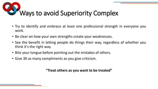 Ways to avoid Superiority Complex
• Try to identify and embrace at least one professional strength in everyone you
work.
• Be clear on how your own strengths create your weaknesses.
• See the benefit in letting people do things their way, regardless of whether you
think it's the right way.
• Bite your tongue before pointing out the mistakes of others.
• Give 3X as many compliments as you give criticism.
“Treat others as you want to be treated”
 