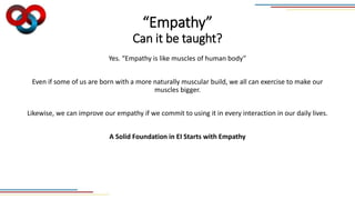 “Empathy”
Can it be taught?
Yes. “Empathy is like muscles of human body”
Even if some of us are born with a more naturally muscular build, we all can exercise to make our
muscles bigger.
Likewise, we can improve our empathy if we commit to using it in every interaction in our daily lives.
A Solid Foundation in EI Starts with Empathy
 