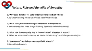 Nature, Role and Benefits of Empathy
Q. Why does it matter for us to understand the needs of others?
A. By understanding others we develop closer relationships.
Q. What traits/behaviors distinguish someone as empathetic?
A. Empathy requires three things: listening, openness and understanding.
Q. What role does empathy play in the workplace? Why does it matter?
A. When we understand our team, we have a better idea of the challenges ahead of us.
Q. So why aren’t we being more empathetic at work?
A. Empathy takes work.
 