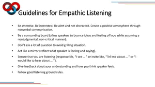 Guidelines for Empathic Listening
• Be attentive. Be interested. Be alert and not distracted. Create a positive atmosphere through
nonverbal communication.
• Be a surrounding board (allow speakers to bounce ideas and feeling off you while assuming a
nonjudgmental, non-critical manner).
• Don’t ask a lot of question to avoid grilling situation.
• Act like a mirror (reflect what speaker is feeling and saying).
• Ensure that you are listening (response lile, “I see … ” or invite like, “Tell me about … ” or “I
would like to hear about … ”).
• Give feedback about your understanding and how you think speaker feels.
• Follow good listening ground rules.
 